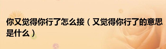 你又覺得你行了怎么接（又覺得你行了的意思是什么）