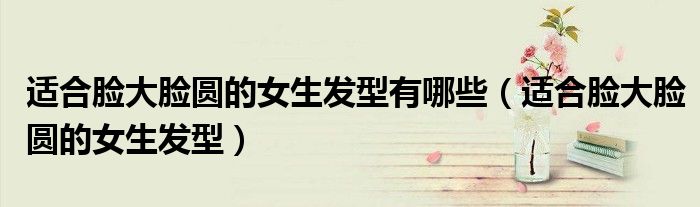適合臉大臉圓的女生發(fā)型有哪些（適合臉大臉圓的女生發(fā)型）