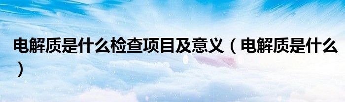 電解質(zhì)是什么檢查項(xiàng)目及意義（電解質(zhì)是什么）
