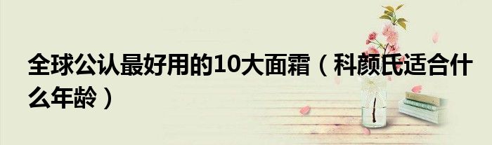 全球公認(rèn)最好用的10大面霜（科顏氏適合什么年齡）