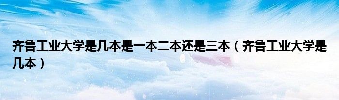齊魯工業(yè)大學(xué)是幾本是一本二本還是三本（齊魯工業(yè)大學(xué)是幾本）