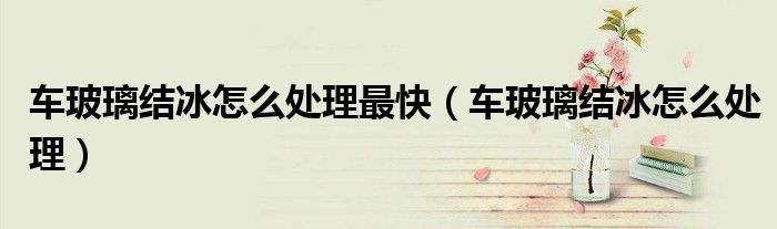 車玻璃結(jié)冰怎么處理最快（車玻璃結(jié)冰怎么處理）