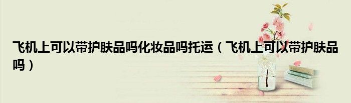 飛機(jī)上可以帶護(hù)膚品嗎化妝品嗎托運(yùn)（飛機(jī)上可以帶護(hù)膚品嗎）