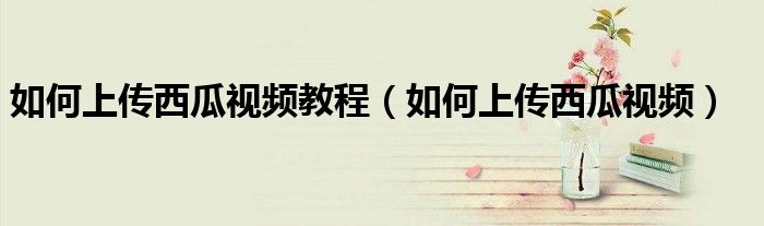 如何上傳西瓜視頻教程（如何上傳西瓜視頻）