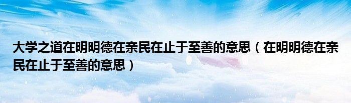 大學(xué)之道在明明德在親民在止于至善的意思（在明明德在親民在止于至善的意思）