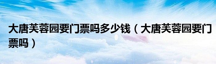 大唐芙蓉園要門票嗎多少錢（大唐芙蓉園要門票嗎）