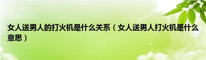 女人送男人的打火機(jī)是什么關(guān)系（女人送男人打火機(jī)是什么意思）
