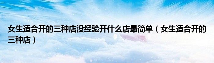 女生適合開的三種店沒經(jīng)驗(yàn)開什么店最簡(jiǎn)單（女生適合開的三種店）
