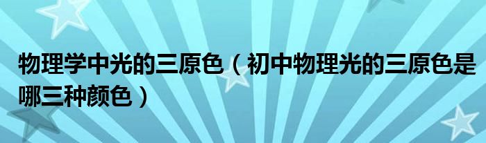 物理學(xué)中光的三原色（初中物理光的三原色是哪三種顏色）