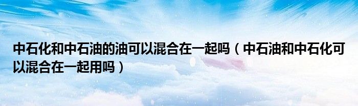 中石化和中石油的油可以混合在一起嗎（中石油和中石化可以混合在一起用嗎）