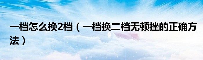 一檔怎么換2檔（一檔換二檔無(wú)頓挫的正確方法）