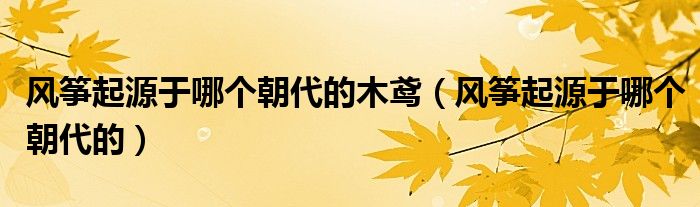 風(fēng)箏起源于哪個(gè)朝代的木鳶（風(fēng)箏起源于哪個(gè)朝代的）