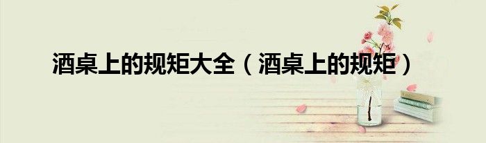 酒桌上的規(guī)矩大全（酒桌上的規(guī)矩）