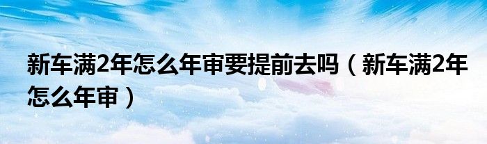 新車滿2年怎么年審要提前去嗎（新車滿2年怎么年審）