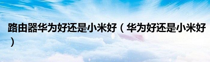 路由器華為好還是小米好（華為好還是小米好）