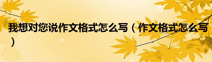 我想對您說作文格式怎么寫（作文格式怎么寫）