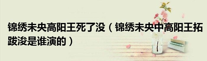 錦繡未央高陽(yáng)王死了沒(méi)（錦繡未央中高陽(yáng)王拓跋浚是誰(shuí)演的）