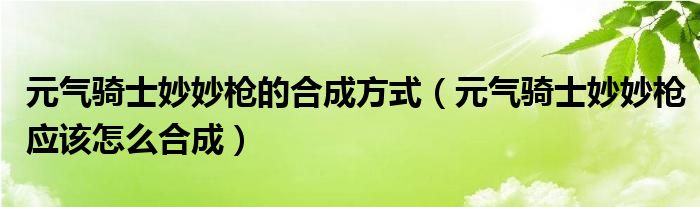 元?dú)怛T士妙妙槍的合成方式（元?dú)怛T士妙妙槍應(yīng)該怎么合成）