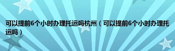 可以提前6個小時辦理托運(yùn)嗎杭州（可以提前6個小時辦理托運(yùn)嗎）