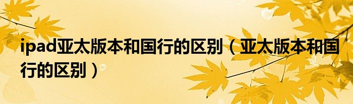 ipad亞太版本和國行的區(qū)別（亞太版本和國行的區(qū)別）