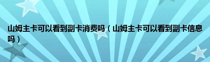 山姆主卡可以看到副卡消費(fèi)嗎（山姆主卡可以看到副卡信息嗎）