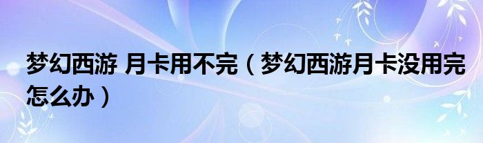 夢幻西游 月卡用不完（夢幻西游月卡沒用完怎么辦）