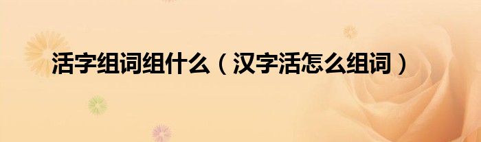活字組詞組什么（漢字活怎么組詞）