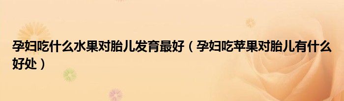 孕婦吃什么水果對胎兒發(fā)育最好（孕婦吃蘋果對胎兒有什么好處）