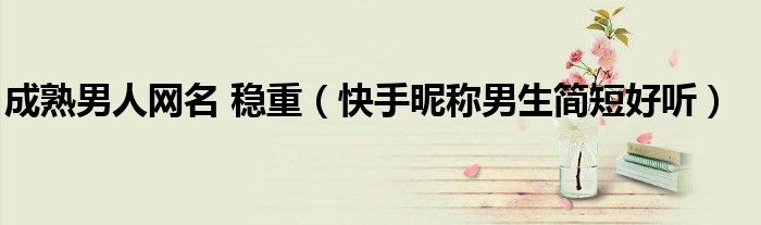 成熟男人網(wǎng)名 穩(wěn)重（快手昵稱男生簡短好聽）