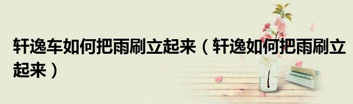 軒逸車如何把雨刷立起來（軒逸如何把雨刷立起來）