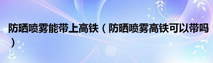 防曬噴霧能帶上高鐵（防曬噴霧高鐵可以帶嗎）
