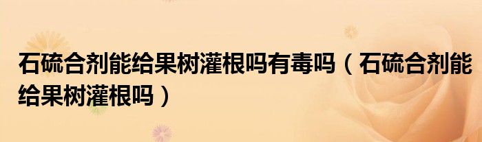 石硫合劑能給果樹(shù)灌根嗎有毒嗎（石硫合劑能給果樹(shù)灌根嗎）