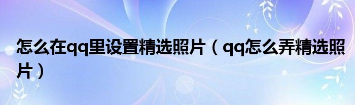 怎么在qq里設(shè)置精選照片（qq怎么弄精選照片）