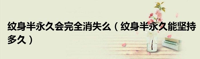 紋身半永久會完全消失么（紋身半永久能堅持多久）