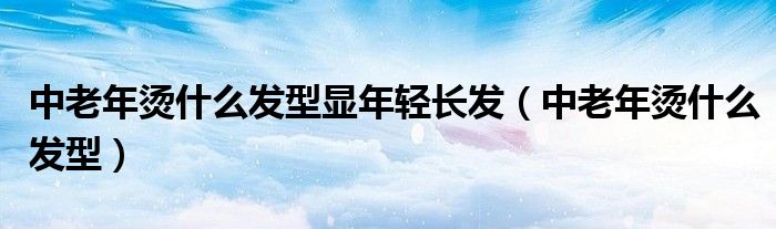 中老年?duì)C什么發(fā)型顯年輕長發(fā)（中老年?duì)C什么發(fā)型）