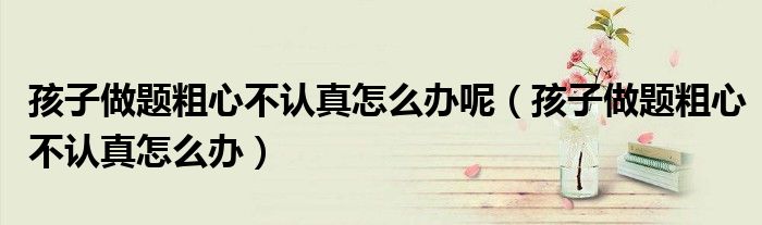 孩子做題粗心不認(rèn)真怎么辦呢（孩子做題粗心不認(rèn)真怎么辦）