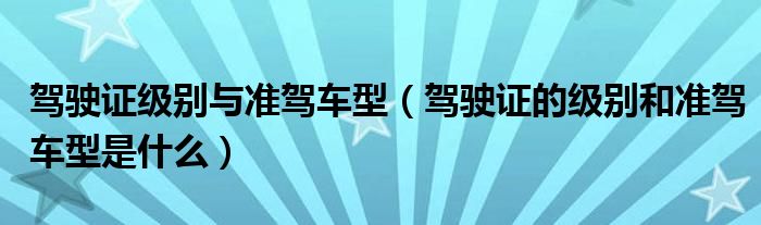 駕駛證級(jí)別與準(zhǔn)駕車型（駕駛證的級(jí)別和準(zhǔn)駕車型是什么）