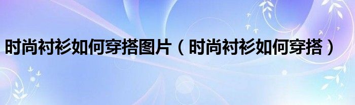 時尚襯衫如何穿搭圖片（時尚襯衫如何穿搭）