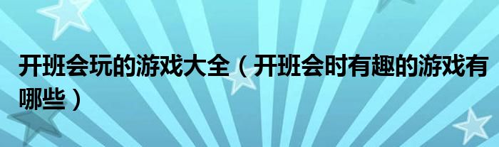 開班會玩的游戲大全（開班會時(shí)有趣的游戲有哪些）