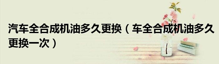 汽車全合成機(jī)油多久更換（車全合成機(jī)油多久更換一次）