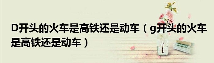 D開(kāi)頭的火車(chē)是高鐵還是動(dòng)車(chē)（g開(kāi)頭的火車(chē)是高鐵還是動(dòng)車(chē)）