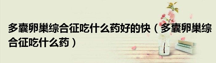 多囊卵巢綜合征吃什么藥好的快（多囊卵巢綜合征吃什么藥）