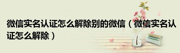 微信實名認證怎么解除別的微信（微信實名認證怎么解除）