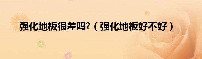強(qiáng)化地板很差嗎?（強(qiáng)化地板好不好）