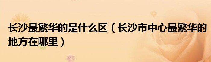 長沙最繁華的是什么區(qū)（長沙市中心最繁華的地方在哪里）