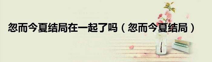 忽而今夏結局在一起了嗎（忽而今夏結局）