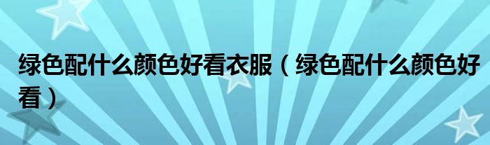 綠色配什么顏色好看衣服（綠色配什么顏色好看）