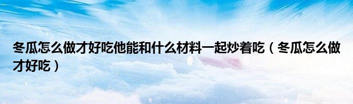 冬瓜怎么做才好吃他能和什么材料一起炒著吃（冬瓜怎么做才好吃）