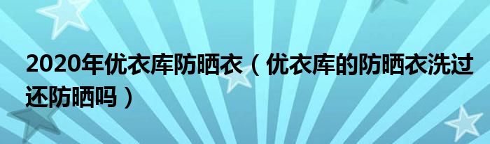 2020年優(yōu)衣庫防曬衣（優(yōu)衣庫的防曬衣洗過還防曬嗎）