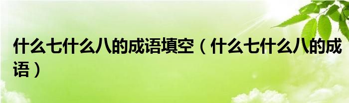 什么七什么八的成語填空（什么七什么八的成語）